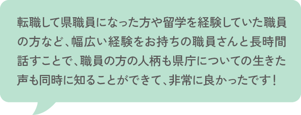 転職して県職員になった方や留学を経験していた職員の方など、幅広い経験をお持ちの職員さんと長時間話すことで、職員の方の人柄も県庁についての生きた声も同時に知ることができて、非常に良かったです！