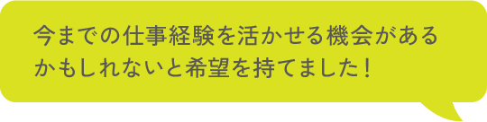 今までの仕事経験を活かせる機会があるかもしれないと希望を持てました！