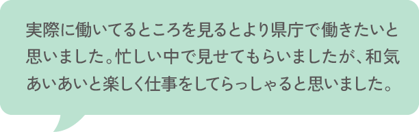 実際に働いてるところを見るとより県庁で働きたいと思いました。忙しい中で見せてもらいましたが、和気あいあいと楽しく仕事をしてらっしゃると思いました。