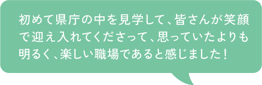 初めて県庁の中を見学して、皆さんが笑顔で迎え入れてくださって、思っていたよりも明るく、楽しい職場であると感じました！